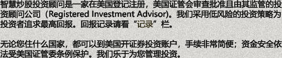 智慧炒股投资顾问是一家在美国登记注册，美国证管会审查批准且由其监管的投资顾问公司（Registered Investment Advisor)。我们采用低风险的投资策略为投资者追求最高回报。回报记录请看记录栏。  无论您住什么国家，都可以到美国开证券投资账户，手续非常简便；资金安全依法受美国证管委条例保护。我们乐于为您管理投资。