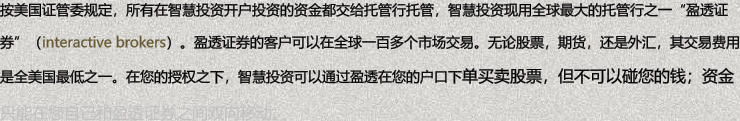 按美国证管委规定，所有在智慧投资开户投资的资金都交给托管行托管，智慧投资现用全球最大的托管行之一盈透证券（interactive brokers）。盈透证券的客户可以在全球一百多个市场交易。无论股票，期货，还是外汇，其交易费用是全美国最低之一。在您的授权之下，智慧投资可以通过盈透在您的户口下单买卖股票，但不可以碰您的钱；资金只能在您自己和盈透证券之间双向移动。